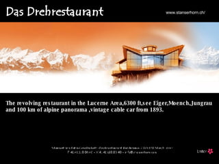 www.stanserhorn.ch/ The revolving restaurant in the Lucerne Area,6300 ft,see Eiger,Moench,Jungrau and 100 km of alpine panorama ,vintage cable car from 1893. 