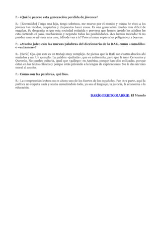 P.- ¿Qué le parece esta generación perdida de jóvenes?

R.- [Encendido] Tengo una hija, tengo sobrinos, me muevo por el mundo y nunca he visto a los
jóvenes tan lúcidos, despiertos y dispuestos hacer cosas. Es una generación mucho más difícil de
engañar. Su desgracia es que esta sociedad estúpida y perversa que hemos creado los adultos les
está cortando el paso, machacando y negando todas las posibilidades. ¡Les hemos rodeado! Si no
pueden casarse ni tener una casa, ¿dónde van a ir? Pues a tomar copas a los polígonos y a besarse.

P.- ¿Mucho jaleo con las nuevas palabras del diccionario de la RAE, como «canalillo»
o «culamen»?

R.- [Serio] Ojo, que éste es un trabajo muy complejo. Se piensa que la RAE son cuatro abuelos ahí
sentados y no. Un ejemplo: La palabra «judiada», que es antisemita, pero que la usan Cervantes y
Quevedo. No puedes quitarla, igual que «gallego» en América, porque han sido utilizadas, porque
están en los textos clásicos y porque estás privando a la lengua de explicaciones. No le das un tono
moral al asunto.

P.- Cómo son las palabras, qué líos.

R.- La comprensión lectora no es ahora uno de los fuertes de los españoles. Por otra parte, aquí la
política no respeta nada y acaba ensuciándolo todo, ya sea el lenguaje, la justicia, la economía o la
educación.

                                                          DARÍO PRIETO MADRID El Mundo
 