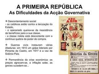 A PRIMEIRA REPÚBLICA As Dificuldades da Acção Governativa Descontentamento social:  os católicos estão contra a laicização do Estado, o operariado queixa-se da inexistência de benefícios para a sua classe, a classe média está descontente com a contínua quebra do poder de compra. Guerras civis instauram várias ditaduras: em 1915 um golpe liderado por Pimenta de Castro, em 1917 é a vez de Sidónio Pais. Permanência da crise económica: os preços agravam-se, a inflação sobe, as greves sucedem-se... 
