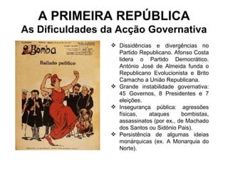 A PRIMEIRA REPÚBLICA As Dificuldades da Acção Governativa Dissidências e divergências no Partido Republicano. Afonso Costa lidera o Partido Democrático. António José de Almeida funda o Republicano Evolucionista e Brito Camacho a União Republicana. Grande instabilidade governativa: 45 Governos, 8 Presidentes e 7 eleições. Insegurança pública: agressões físicas, ataques bombistas, assassinatos (por ex., de Machado dos Santos ou Sidónio Pais).  Persistência de algumas ideias monárquicas (ex. A Monarquia do Norte). 