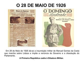 O 28 DE MAIO DE 1926 Em 28 de Maio de 1926 dá-se a insurreição militar de Manuel Gomes da Costa que marcha sobre Lisboa e impõe a renúncia do Governo e a dissolução do Parlamento.  A Primeira República cedia à Ditadura Militar.  