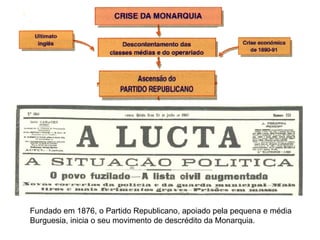 Fundado em 1876, o Partido Republicano, apoiado pela pequena e média  Burguesia, inicia o seu movimento de descrédito da Monarquia. 