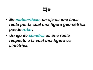 Eje <ul><li>En  matemáticas , un eje es una línea recta por la cual una figura geométrica puede  rotar .  </li></ul><ul><l...