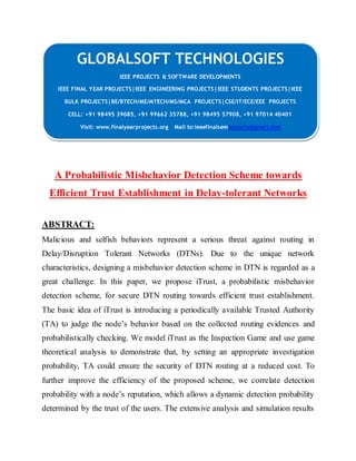 GLOBALSOFT TECHNOLOGIES 
IEEE PROJECTS & SOFTWARE DEVELOPMENTS 
IEEE FINAL YEAR PROJECTS|IEEE ENGINEERING PROJECTS|IEEE STUDENTS PROJECTS|IEEE 
BULK PROJECTS|BE/BTECH/ME/MTECH/MS/MCA PROJECTS|CSE/IT/ECE/EEE PROJECTS 
CELL: +91 98495 39085, +91 99662 35788, +91 98495 57908, +91 97014 40401 
Visit: www.finalyearprojects.org Mail to:ieeefinalsemprojects@gmai l.com 
A Probabilistic Misbehavior Detection Scheme towards 
Efficient Trust Establishment in Delay-tolerant Networks 
ABSTRACT: 
Malicious and selfish behaviors represent a serious threat against routing in 
Delay/Disruption Tolerant Networks (DTNs). Due to the unique network 
characteristics, designing a misbehavior detection scheme in DTN is regarded as a 
great challenge. In this paper, we propose iTrust, a probabilistic misbehavior 
detection scheme, for secure DTN routing towards efficient trust establishment. 
The basic idea of iTrust is introducing a periodically available Trusted Authority 
(TA) to judge the node’s behavior based on the collected routing evidences and 
probabilistically checking. We model iTrust as the Inspection Game and use game 
theoretical analysis to demonstrate that, by setting an appropriate investigation 
probability, TA could ensure the security of DTN routing at a reduced cost. To 
further improve the efficiency of the proposed scheme, we correlate detection 
probability with a node’s reputation, which allows a dynamic detection probability 
determined by the trust of the users. The extensive analysis and simulation results 
 