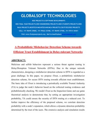 GLOBALSOFT TECHNOLOGIES 
IEEE PROJECTS & SOFTWARE DEVELOPMENTS 
IEEE FINAL YEAR PROJECTS|IEEE ENGINEERING PROJECTS|IEEE STUDENTS PROJECTS|IEEE 
BULK PROJECTS|BE/BTECH/ME/MTECH/MS/MCA PROJECTS|CSE/IT/ECE/EEE PROJECTS 
CELL: +91 98495 39085, +91 99662 35788, +91 98495 57908, +91 97014 40401 
Visit: www.finalyearprojects.org Mail to:ieeefinalsemprojects@gmail.com 
A Probabilistic Misbehavior Detection Scheme towards 
Efficient Trust Establishment in Delay-tolerant Networks 
ABSTRACT: 
Malicious and selfish behaviors represent a serious threat against routing in 
Delay/Disruption Tolerant Networks (DTNs). Due to the unique network 
characteristics, designing a misbehavior detection scheme in DTN is regarded as a 
great challenge. In this paper, we propose iTrust, a probabilistic misbehavior 
detection scheme, for secure DTN routing towards efficient trust establishment. 
The basic idea of iTrust is introducing a periodically available Trusted Authority 
(TA) to judge the node’s behavior based on the collected routing evidences and 
probabilistically checking. We model iTrust as the Inspection Game and use game 
theoretical analysis to demonstrate that, by setting an appropriate investigation 
probability, TA could ensure the security of DTN routing at a reduced cost. To 
further improve the efficiency of the proposed scheme, we correlate detection 
probability with a node’s reputation, which allows a dynamic detection probability 
determined by the trust of the users. The extensive analysis and simulation results 
 
