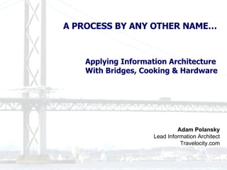 Adam Polansky Lead Information Architect Travelocity.com A PROCESS BY ANY OTHER NAME… Applying Information Architecture  With Bridges, Cooking & Hardware 