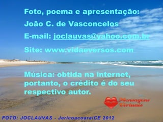 Foto, poema e apresentação:
João C. de Vasconcelos
E-mail: joclauvas@yahoo.com.br
Site: www.vidaeversos.com


Música: obtida na internet,
portanto, o crédito é do seu
respectivo autor.
 