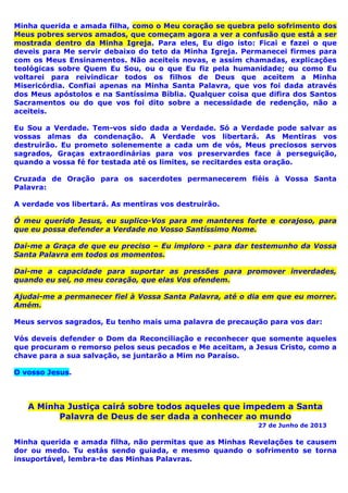 Minha querida e amada filha, como o Meu coração se quebra pelo sofrimento dos
Meus pobres servos amados, que começam agora a ver a confusão que está a ser
mostrada dentro da Minha Igreja. Para eles, Eu digo isto: Ficai e fazei o que
deveis para Me servir debaixo do teto da Minha Igreja. Permanecei firmes para
com os Meus Ensinamentos. Não aceiteis novas, e assim chamadas, explicações
teológicas sobre Quem Eu Sou, ou o que Eu fiz pela humanidade; ou como Eu
voltarei para reivindicar todos os filhos de Deus que aceitem a Minha
Misericórdia. Confiai apenas na Minha Santa Palavra, que vos foi dada através
dos Meus apóstolos e na Santíssima Bíblia. Qualquer coisa que difira dos Santos
Sacramentos ou do que vos foi dito sobre a necessidade de redenção, não a
aceiteis.
Eu Sou a Verdade. Tem-vos sido dada a Verdade. Só a Verdade pode salvar as
vossas almas da condenação. A Verdade vos libertará. As Mentiras vos
destruirão. Eu prometo solenemente a cada um de vós, Meus preciosos servos
sagrados, Graças extraordinárias para vos preservardes face à perseguição,
quando a vossa fé for testada até os limites, se recitardes esta oração.
Cruzada de Oração para os sacerdotes permanecerem fiéis à Vossa Santa
Palavra:
A verdade vos libertará. As mentiras vos destruirão.
Ó meu querido Jesus, eu suplico-Vos para me manteres forte e corajoso, para
que eu possa defender a Verdade no Vosso Santíssimo Nome.
Dai-me a Graça de que eu preciso – Eu imploro - para dar testemunho da Vossa
Santa Palavra em todos os momentos.
Dai-me a capacidade para suportar as pressões para promover inverdades,
quando eu sei, no meu coração, que elas Vos ofendem.
Ajudai-me a permanecer fiel à Vossa Santa Palavra, até o dia em que eu morrer.
Amém.
Meus servos sagrados, Eu tenho mais uma palavra de precaução para vos dar:
Vós deveis defender o Dom da Reconciliação e reconhecer que somente aqueles
que procuram o remorso pelos seus pecados e Me aceitam, a Jesus Cristo, como a
chave para a sua salvação, se juntarão a Mim no Paraíso.
O vosso Jesus.
A Minha Justiça cairá sobre todos aqueles que impedem a Santa
Palavra de Deus de ser dada a conhecer ao mundo
27 de Junho de 2013
Minha querida e amada filha, não permitas que as Minhas Revelações te causem
dor ou medo. Tu estás sendo guiada, e mesmo quando o sofrimento se torna
insuportável, lembra-te das Minhas Palavras.
 