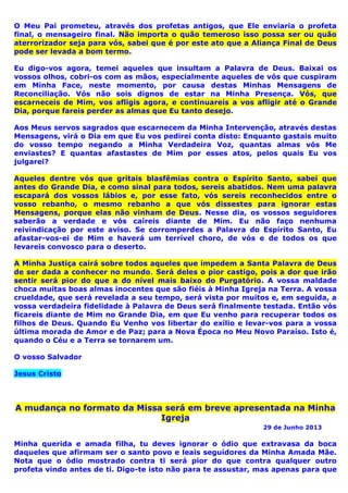 O Meu Pai prometeu, através dos profetas antigos, que Ele enviaria o profeta
final, o mensageiro final. Não importa o quão temeroso isso possa ser ou quão
aterrorizador seja para vós, sabei que é por este ato que a Aliança Final de Deus
pode ser levada a bom termo.
Eu digo-vos agora, temei aqueles que insultam a Palavra de Deus. Baixai os
vossos olhos, cobri-os com as mãos, especialmente aqueles de vós que cuspiram
em Minha Face, neste momento, por causa destas Minhas Mensagens de
Reconciliação. Vós não sois dignos de estar na Minha Presença. Vós, que
escarneceis de Mim, vos afligis agora, e continuareis a vos afligir até o Grande
Dia, porque fareis perder as almas que Eu tanto desejo.
Aos Meus servos sagrados que escarnecem da Minha Intervenção, através destas
Mensagens, virá o Dia em que Eu vos pedirei conta disto: Enquanto gastais muito
do vosso tempo negando a Minha Verdadeira Voz, quantas almas vós Me
enviastes? E quantas afastastes de Mim por esses atos, pelos quais Eu vos
julgarei?
Aqueles dentre vós que gritais blasfêmias contra o Espírito Santo, sabei que
antes do Grande Dia, e como sinal para todos, sereis abatidos. Nem uma palavra
escapará dos vossos lábios e, por esse fato, vós sereis reconhecidos entre o
vosso rebanho, o mesmo rebanho a que vós dissestes para ignorar estas
Mensagens, porque elas não vinham de Deus. Nesse dia, os vossos seguidores
saberão a verdade e vós caíreis diante de Mim. Eu não faço nenhuma
reivindicação por este aviso. Se corromperdes a Palavra do Espírito Santo, Eu
afastar-vos-ei de Mim e haverá um terrível choro, de vós e de todos os que
levareis convosco para o deserto.
A Minha Justiça cairá sobre todos aqueles que impedem a Santa Palavra de Deus
de ser dada a conhecer no mundo. Será deles o pior castigo, pois a dor que irão
sentir será pior do que a do nível mais baixo do Purgatório. A vossa maldade
choca muitas boas almas inocentes que são fiéis à Minha Igreja na Terra. A vossa
crueldade, que será revelada a seu tempo, será vista por muitos e, em seguida, a
vossa verdadeira fidelidade à Palavra de Deus será finalmente testada. Então vós
ficareis diante de Mim no Grande Dia, em que Eu venho para recuperar todos os
filhos de Deus. Quando Eu Venho vos libertar do exílio e levar-vos para a vossa
última morada de Amor e de Paz; para a Nova Época no Meu Novo Paraíso. Isto é,
quando o Céu e a Terra se tornarem um.
O vosso Salvador
Jesus Cristo
A mudança no formato da Missa será em breve apresentada na Minha
Igreja
29 de Junho 2013
Minha querida e amada filha, tu deves ignorar o ódio que extravasa da boca
daqueles que afirmam ser o santo povo e leais seguidores da Minha Amada Mãe.
Nota que o ódio mostrado contra ti será pior do que contra qualquer outro
profeta vindo antes de ti. Digo-te isto não para te assustar, mas apenas para que
 
