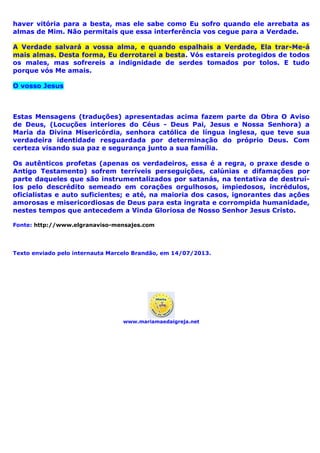 haver vitória para a besta, mas ele sabe como Eu sofro quando ele arrebata as
almas de Mim. Não permitais que essa interferência vos cegue para a Verdade.
A Verdade salvará a vossa alma, e quando espalhais a Verdade, Ela trar-Me-á
mais almas. Desta forma, Eu derrotarei a besta. Vós estareis protegidos de todos
os males, mas sofrereis a indignidade de serdes tomados por tolos. E tudo
porque vós Me amais.
O vosso Jesus
Estas Mensagens (traduções) apresentadas acima fazem parte da Obra O Aviso
de Deus, (Locuções interiores do Céus - Deus Pai, Jesus e Nossa Senhora) a
Maria da Divina Misericórdia, senhora católica de língua inglesa, que teve sua
verdadeira identidade resguardada por determinação do próprio Deus. Com
certeza visando sua paz e segurança junto a sua família.
Os autênticos profetas (apenas os verdadeiros, essa é a regra, o praxe desde o
Antigo Testamento) sofrem terríveis perseguições, calúnias e difamações por
parte daqueles que são instrumentalizados por satanás, na tentativa de destruí-
los pelo descrédito semeado em corações orgulhosos, impiedosos, incrédulos,
oficialistas e auto suficientes; e até, na maioria dos casos, ignorantes das ações
amorosas e misericordiosas de Deus para esta ingrata e corrompida humanidade,
nestes tempos que antecedem a Vinda Gloriosa de Nosso Senhor Jesus Cristo.
Fonte: http://www.elgranaviso-mensajes.com
Texto enviado pelo internauta Marcelo Brandão, em 14/07/2013.
www.mariamaedaigreja.net
 