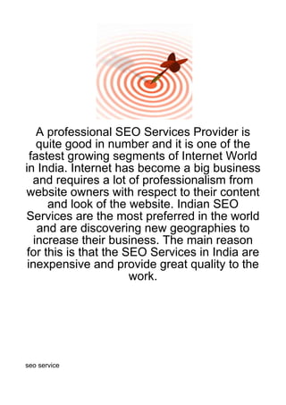 A professional SEO Services Provider is
    quite good in number and it is one of the
  fastest growing segments of Internet World
in India. Internet has become a big business
   and requires a lot of professionalism from
website owners with respect to their content
      and look of the website. Indian SEO
Services are the most preferred in the world
    and are discovering new geographies to
   increase their business. The main reason
 for this is that the SEO Services in India are
 inexpensive and provide great quality to the
                       work.




seo service
 