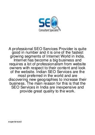 A professional SEO Services Provider is quite
  good in number and it is one of the fastest
 growing segments of Internet World in India.
   Internet has become a big business and
requires a lot of professionalism from website
owners with respect to their content and look
 of the website. Indian SEO Services are the
      most preferred in the world and are
discovering new geographies to increase their
business. The main reason for this is that the
  SEO Services in India are inexpensive and
       provide great quality to the work.




experienced
 