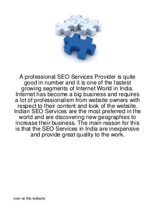 A professional SEO Services Provider is quite
     good in number and it is one of the fastest
    growing segments of Internet World in India.
 Internet has become a big business and requires
 a lot of professionalism from website owners with
  respect to their content and look of the website.
Indian SEO Services are the most preferred in the
   world and are discovering new geographies to
 increase their business. The main reason for this
 is that the SEO Services in India are inexpensive
        and provide great quality to the work.




over at this website
 