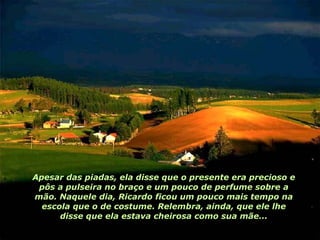 Apesar das piadas, ela disse que o presente era precioso e pôs a pulseira no braço e um pouco de perfume sobre a mão. Naquele dia, Ricardo ficou um pouco mais tempo na escola que o de costume. Relembra, ainda, que ele lhe disse que ela estava cheirosa como sua mãe... 