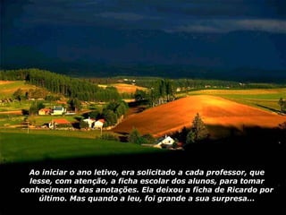 Ao iniciar o ano letivo, era solicitado a cada professor, que lesse, com atenção, a ficha escolar dos alunos, para tomar conhecimento das anotações. Ela deixou a ficha de Ricardo por último. Mas quando a leu, foi grande a sua surpresa... 