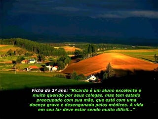 Ficha do 2º ano:  “Ricardo é um aluno excelente e muito querido por seus colegas, mas tem estado preocupado com sua mãe, que está com uma doença grave e desenganada pelos médicos. A vida em seu lar deve estar sendo muito difícil...” 