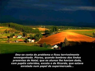 Deu-se conta do problema e ficou terrivelmente envergonhada. Piorou, quando lembrou dos lindos presentes de Natal, que os alunos lhe haviam dado, com papéis coloridos, exceto o de Ricardo, que estava enrolado num papel de supermercado... 