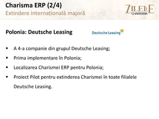 Charisma ERP (2/4)
Extindere internațională majoră


Polonia: Deutsche Leasing

   A 4-a companie din grupul Deutsche Leasing;
   Prima implementare în Polonia;
   Localizarea Charismei ERP pentru Polonia;
   Proiect Pilot pentru extinderea Charismei în toate filialele
    Deutsche Leasing.
 