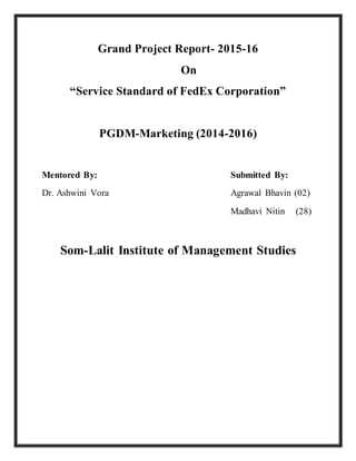 Grand Project Report- 2015-16
On
“Service Standard of FedEx Corporation”
PGDM-Marketing (2014-2016)
Mentored By: Submitted By:
Dr. Ashwini Vora Agrawal Bhavin (02)
Madhavi Nitin (28)
Som-Lalit Institute of Management Studies
 