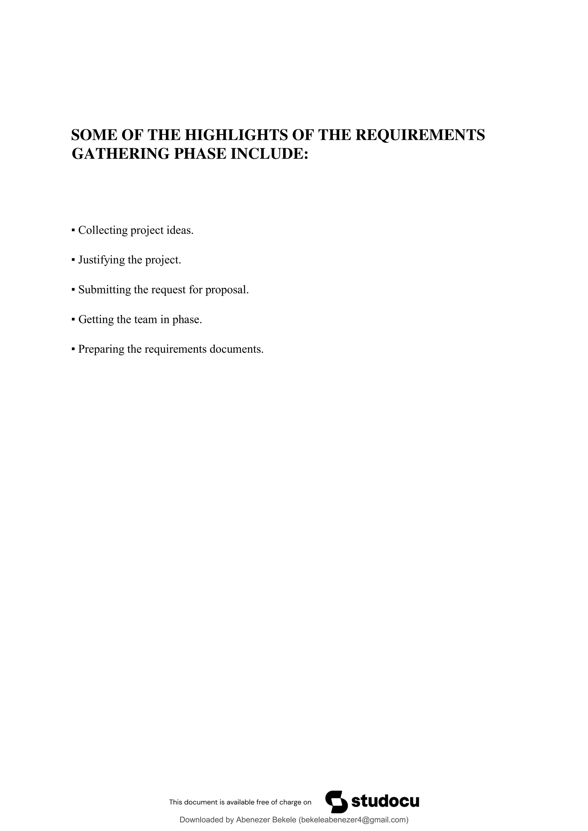 SOME OF THE HIGHLIGHTS OF THE REQUIREMENTS
GATHERING PHASE INCLUDE:
▪ Collecting project ideas.
▪ Justifying the project.
▪ Submitting the request for proposal.
▪ Getting the team in phase.
▪ Preparing the requirements documents.
Downloaded by Abenezer Bekele (bekeleabenezer4@gmail.com)
lOMoARcPSD|20625902
 
