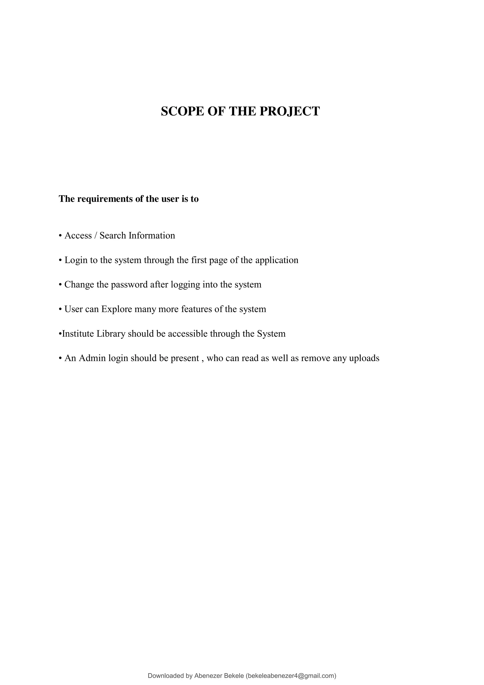 SCOPE OF THE PROJECT
The requirements of the user is to
• Access / Search Information
• Login to the system through the first page of the application
• Change the password after logging into the system
• User can Explore many more features of the system
•Institute Library should be accessible through the System
• An Admin login should be present , who can read as well as remove any uploads
Downloaded by Abenezer Bekele (bekeleabenezer4@gmail.com)
lOMoARcPSD|20625902
 