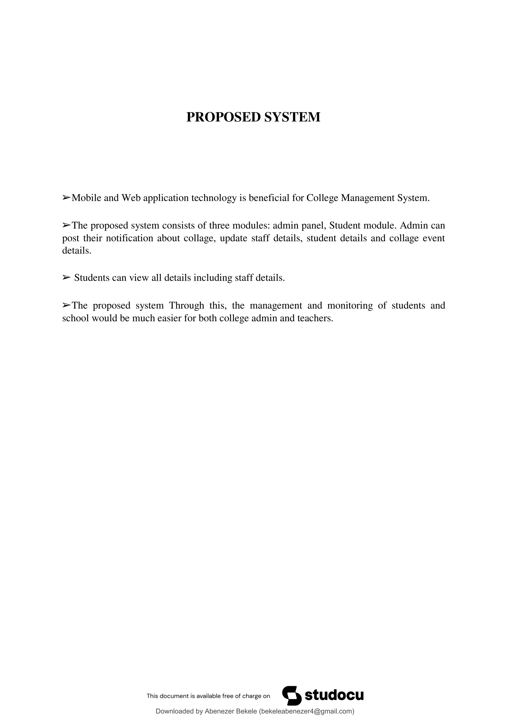 PROPOSED SYSTEM
➢Mobile and Web application technology is beneficial for College Management System.
➢The proposed system consists of three modules: admin panel, Student module. Admin can
post their notification about collage, update staff details, student details and collage event
details.
➢ Students can view all details including staff details.
➢The proposed system Through this, the management and monitoring of students and
school would be much easier for both college admin and teachers.
Downloaded by Abenezer Bekele (bekeleabenezer4@gmail.com)
lOMoARcPSD|20625902
 