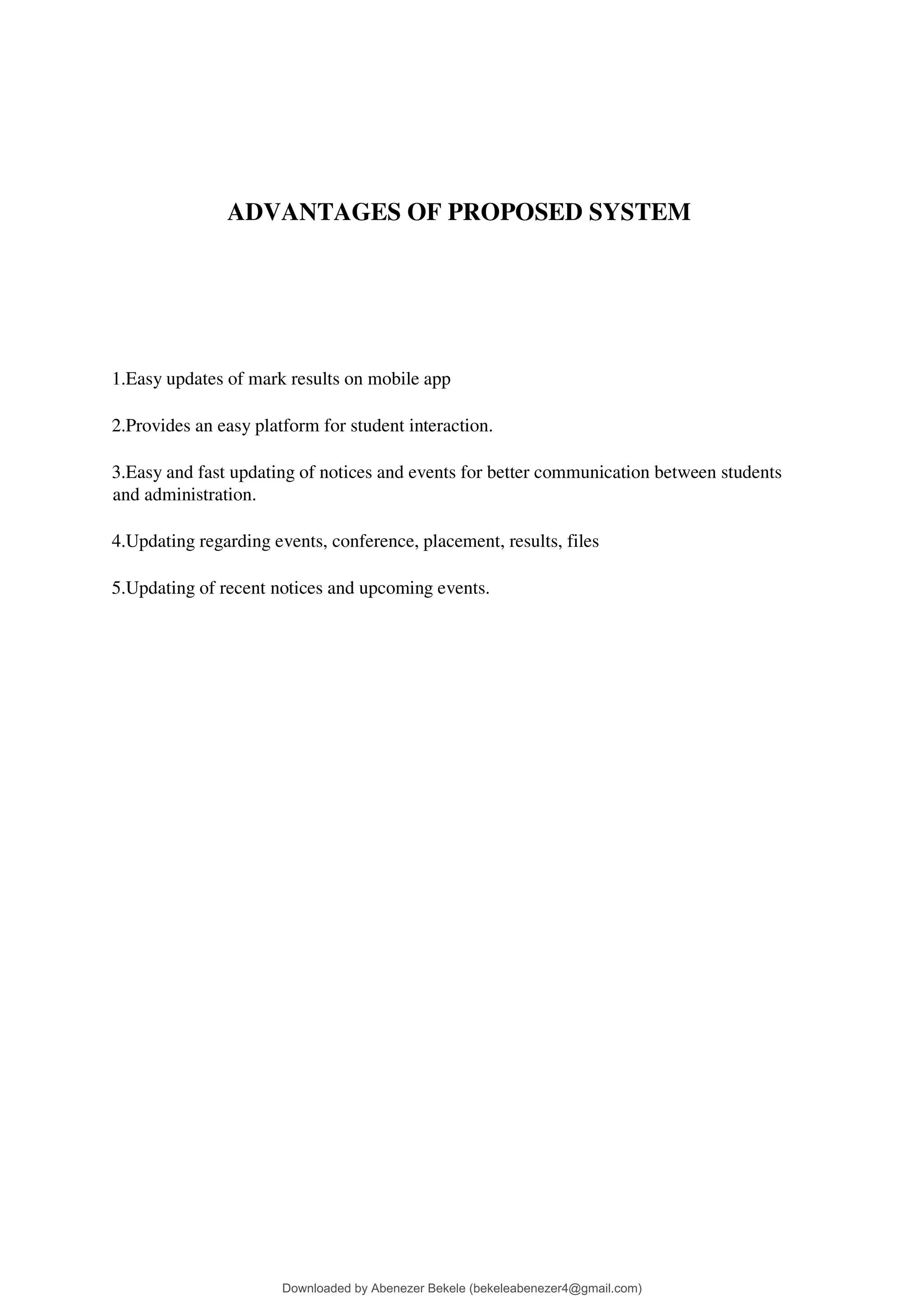 ADVANTAGES OF PROPOSED SYSTEM
1.Easy updates of mark results on mobile app
2.Provides an easy platform for student interaction.
3.Easy and fast updating of notices and events for better communication between students
and administration.
4.Updating regarding events, conference, placement, results, files
5.Updating of recent notices and upcoming events.
Downloaded by Abenezer Bekele (bekeleabenezer4@gmail.com)
lOMoARcPSD|20625902
 