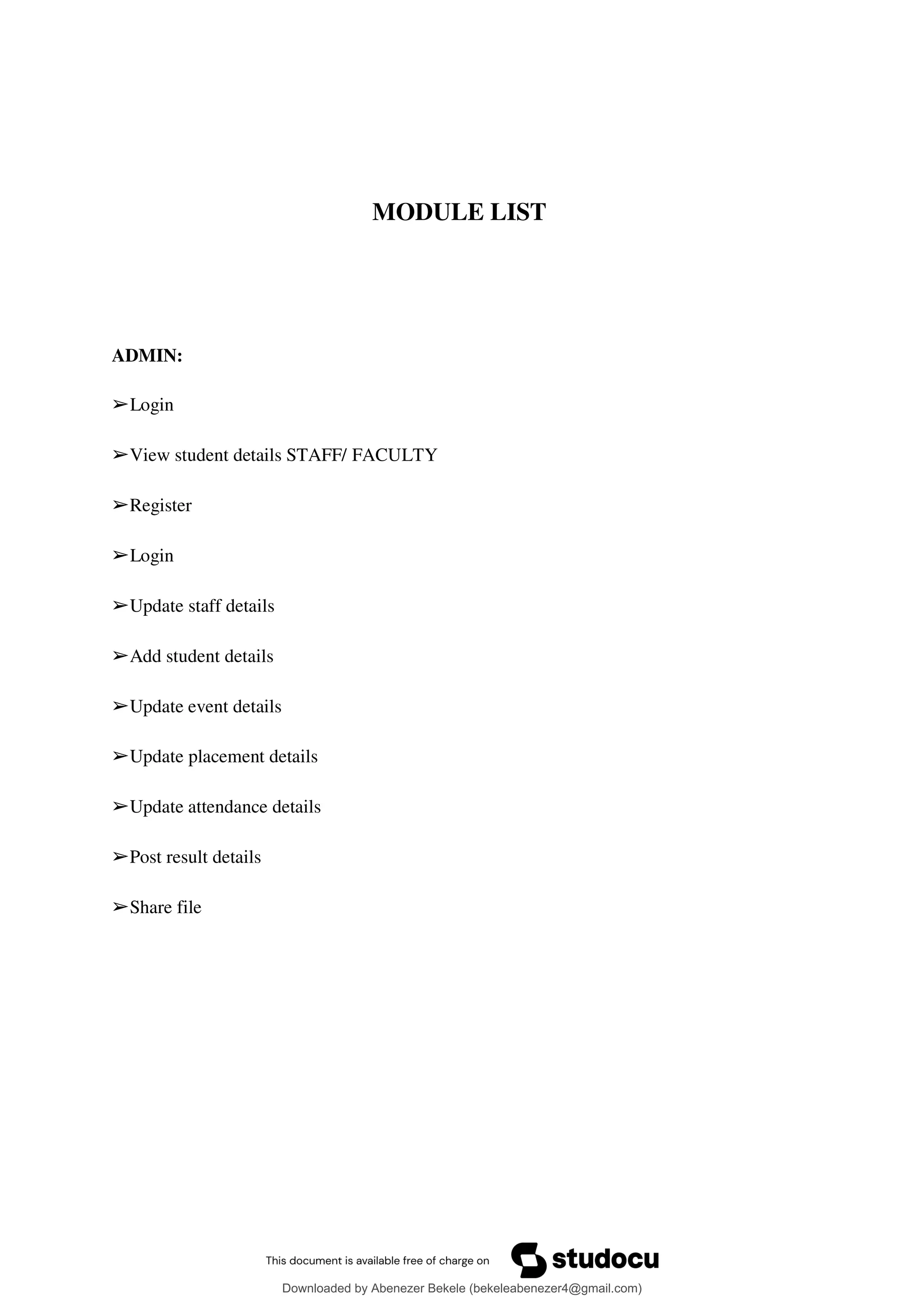 MODULE LIST
ADMIN:
➢Login
➢View student details STAFF/ FACULTY
➢Register
➢Login
➢Update staff details
➢Add student details
➢Update event details
➢Update placement details
➢Update attendance details
➢Post result details
➢Share file
Downloaded by Abenezer Bekele (bekeleabenezer4@gmail.com)
lOMoARcPSD|20625902
 