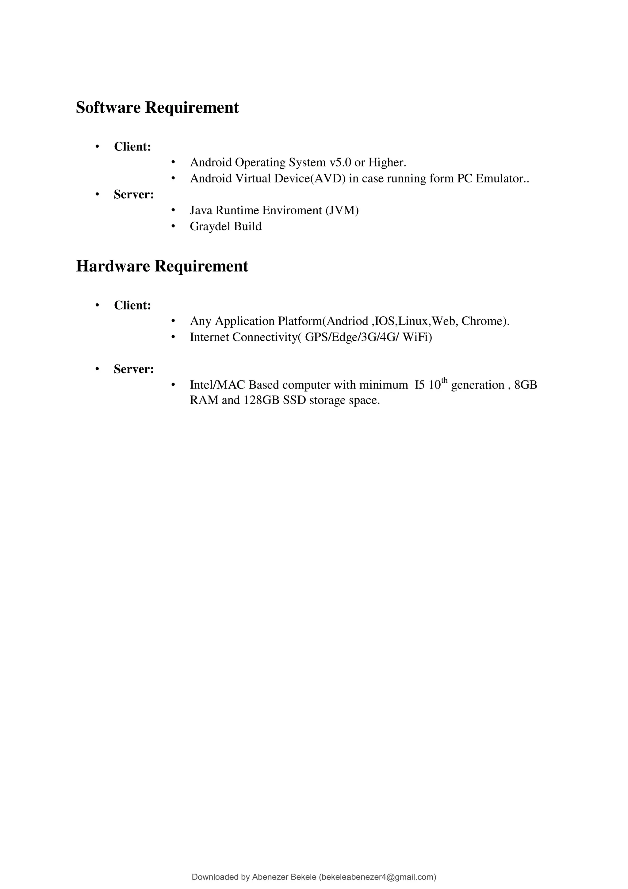 Software Requirement
• Client:
• Android Operating System v5.0 or Higher.
• Android Virtual Device(AVD) in case running form PC Emulator..
• Server:
• Java Runtime Enviroment (JVM)
• Graydel Build
Hardware Requirement
• Client:
• Any Application Platform(Andriod ,IOS,Linux,Web, Chrome).
• Internet Connectivity( GPS/Edge/3G/4G/ WiFi)
• Server:
• Intel/MAC Based computer with minimum I5 10th
generation , 8GB
RAM and 128GB SSD storage space.
Downloaded by Abenezer Bekele (bekeleabenezer4@gmail.com)
lOMoARcPSD|20625902
 