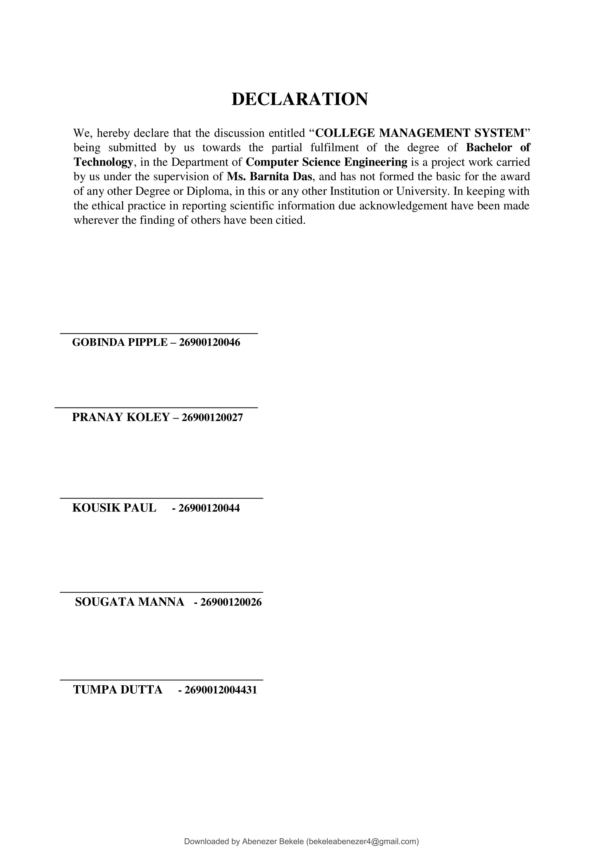 DECLARATION
We, hereby declare that the discussion entitled “COLLEGE MANAGEMENT SYSTEM”
being submitted by us towards the partial fulfilment of the degree of Bachelor of
Technology, in the Department of Computer Science Engineering is a project work carried
by us under the supervision of Ms. Barnita Das, and has not formed the basic for the award
of any other Degree or Diploma, in this or any other Institution or University. In keeping with
the ethical practice in reporting scientific information due acknowledgement have been made
wherever the finding of others have been citied.
GOBINDA PIPPLE – 26900120046
PRANAY KOLEY – 26900120027
KOUSIK PAUL - 26900120044
SOUGATA MANNA - 26900120026
TUMPA DUTTA - 2690012004431
Downloaded by Abenezer Bekele (bekeleabenezer4@gmail.com)
lOMoARcPSD|20625902
 