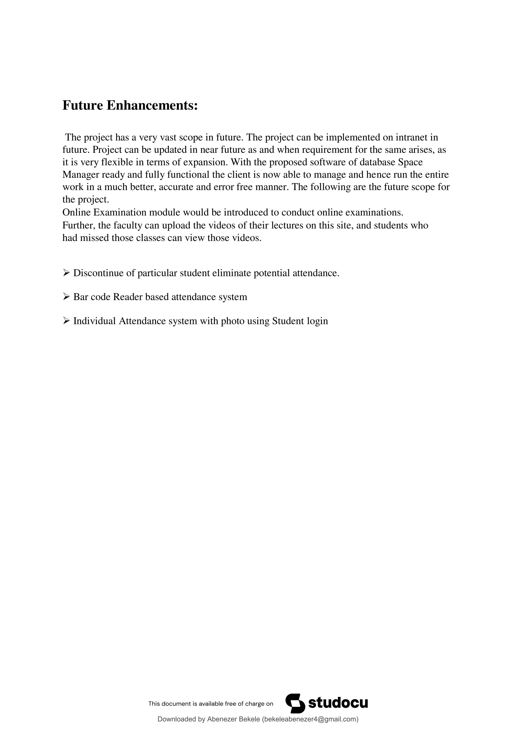 Future Enhancements:
The project has a very vast scope in future. The project can be implemented on intranet in
future. Project can be updated in near future as and when requirement for the same arises, as
it is very flexible in terms of expansion. With the proposed software of database Space
Manager ready and fully functional the client is now able to manage and hence run the entire
work in a much better, accurate and error free manner. The following are the future scope for
the project.
Online Examination module would be introduced to conduct online examinations.
Further, the faculty can upload the videos of their lectures on this site, and students who
had missed those classes can view those videos.
 Discontinue of particular student eliminate potential attendance.
 Bar code Reader based attendance system
 Individual Attendance system with photo using Student login
Downloaded by Abenezer Bekele (bekeleabenezer4@gmail.com)
lOMoARcPSD|20625902
 