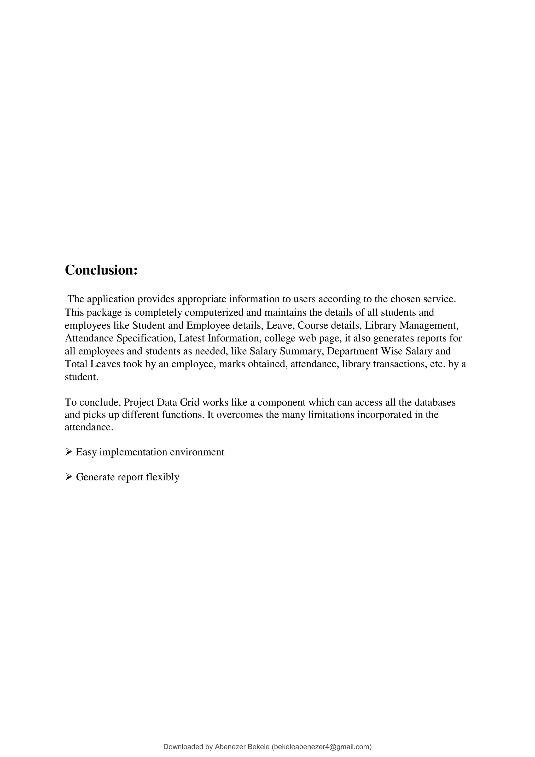 Conclusion:
The application provides appropriate information to users according to the chosen service.
This package is completely computerized and maintains the details of all students and
employees like Student and Employee details, Leave, Course details, Library Management,
Attendance Specification, Latest Information, college web page, it also generates reports for
all employees and students as needed, like Salary Summary, Department Wise Salary and
Total Leaves took by an employee, marks obtained, attendance, library transactions, etc. by a
student.
To conclude, Project Data Grid works like a component which can access all the databases
and picks up different functions. It overcomes the many limitations incorporated in the
attendance.
 Easy implementation environment
 Generate report flexibly
Downloaded by Abenezer Bekele (bekeleabenezer4@gmail.com)
lOMoARcPSD|20625902
 