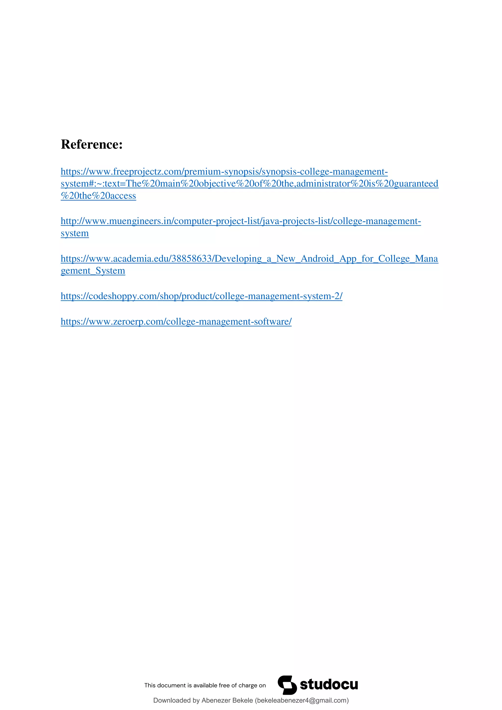 Reference:
https://www.freeprojectz.com/premium-synopsis/synopsis-college-management-
system#:~:text=The%20main%20objective%20of%20the,administrator%20is%20guaranteed
%20the%20access
http://www.muengineers.in/computer-project-list/java-projects-list/college-management-
system
https://www.academia.edu/38858633/Developing_a_New_Android_App_for_College_Mana
gement_System
https://codeshoppy.com/shop/product/college-management-system-2/
https://www.zeroerp.com/college-management-software/
Downloaded by Abenezer Bekele (bekeleabenezer4@gmail.com)
lOMoARcPSD|20625902
 