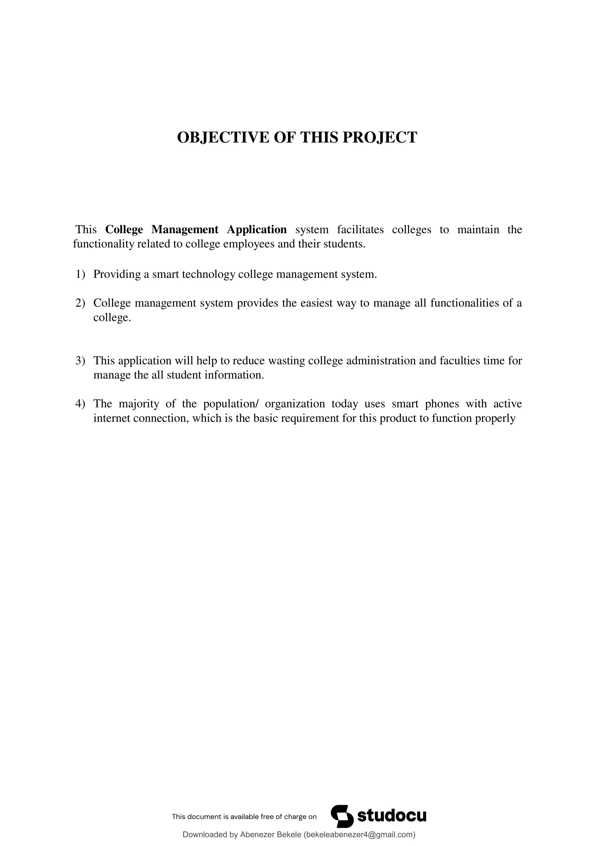OBJECTIVE OF THIS PROJECT
This College Management Application system facilitates colleges to maintain the
functionality related to college employees and their students.
1) Providing a smart technology college management system.
2) College management system provides the easiest way to manage all functionalities of a
college.
3) This application will help to reduce wasting college administration and faculties time for
manage the all student information.
4) The majority of the population/ organization today uses smart phones with active
internet connection, which is the basic requirement for this product to function properly
Downloaded by Abenezer Bekele (bekeleabenezer4@gmail.com)
lOMoARcPSD|20625902
 