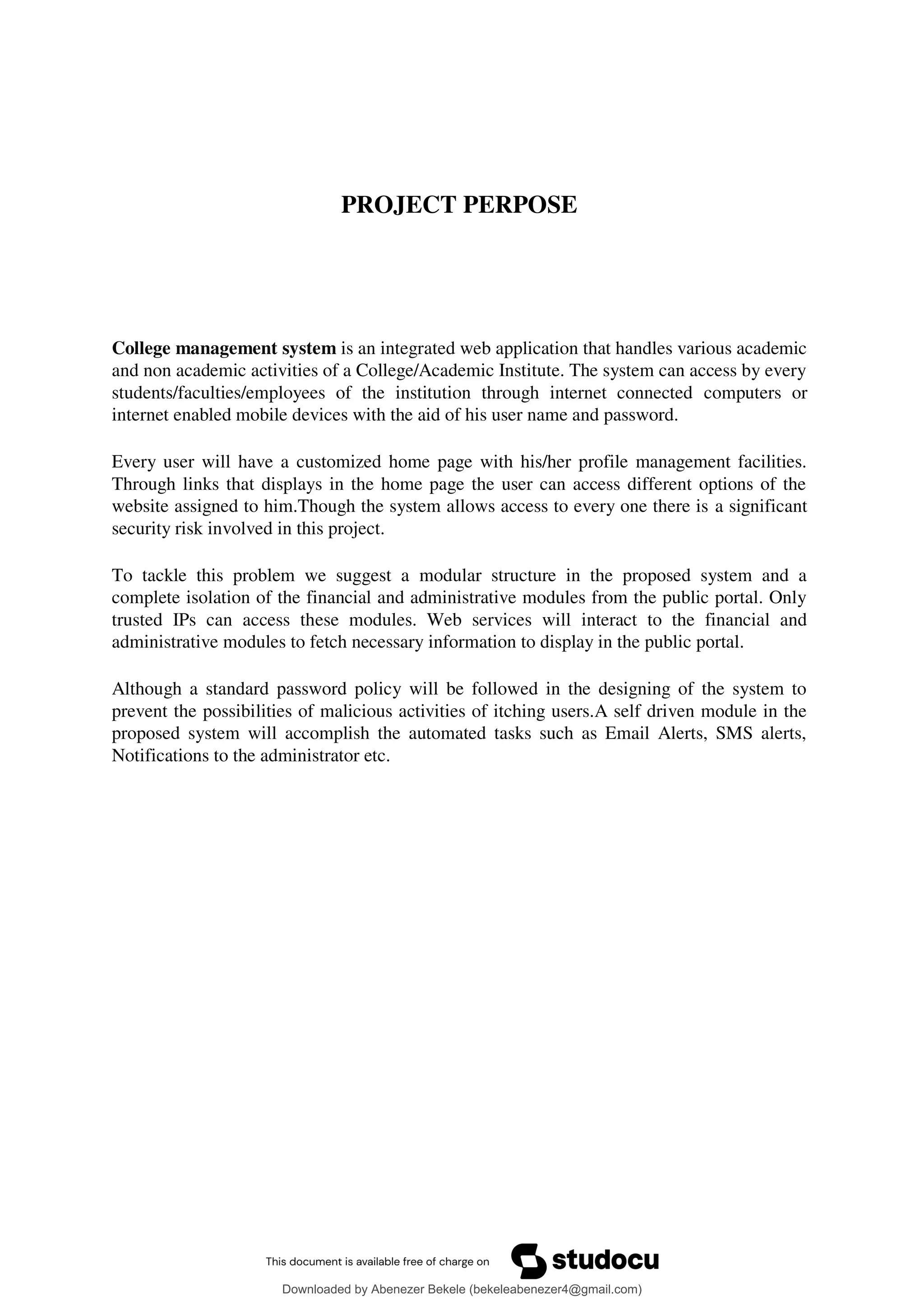 PROJECT PERPOSE
College management system is an integrated web application that handles various academic
and non academic activities of a College/Academic Institute. The system can access by every
students/faculties/employees of the institution through internet connected computers or
internet enabled mobile devices with the aid of his user name and password.
Every user will have a customized home page with his/her profile management facilities.
Through links that displays in the home page the user can access different options of the
website assigned to him.Though the system allows access to every one there is a significant
security risk involved in this project.
To tackle this problem we suggest a modular structure in the proposed system and a
complete isolation of the financial and administrative modules from the public portal. Only
trusted IPs can access these modules. Web services will interact to the financial and
administrative modules to fetch necessary information to display in the public portal.
Although a standard password policy will be followed in the designing of the system to
prevent the possibilities of malicious activities of itching users.A self driven module in the
proposed system will accomplish the automated tasks such as Email Alerts, SMS alerts,
Notifications to the administrator etc.
Downloaded by Abenezer Bekele (bekeleabenezer4@gmail.com)
lOMoARcPSD|20625902
 