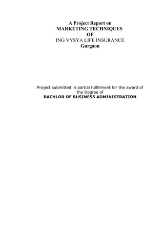 A Project Report on
          MARKETING TECHNIQUES
                       OF
          ING VYSYA LIFE INSURANCE
                    Gurgaon




Project submitted in partial fulfillment for the award of
                    the Degree of
   BACHLOR OF BUSINESS ADMINISTRATION
 