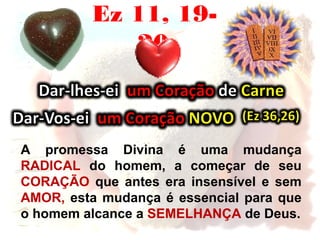 Ez 11, 19-
20
A promessa Divina é uma mudança
RADICAL do homem, a começar de seu
CORAÇÃO que antes era insensível e sem
AMOR, esta mudança é essencial para que
o homem alcance a SEMELHANÇA de Deus.
 