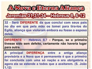 32 - Será DIFERENTE da que concluí com seus pais
no dia em que pela mão os tomei para tira-los do
Egito, aliança que violaram embora eu fosse o esposo
deles.
DIFERENTE - Hebreus 8,7 - Porque, se a primeira
tivesse sido sem defeito, certamente não haveria lugar
para outra.
A principal DIFERENÇA entre a antiga aliança
provisória e a Nova que é permanente é que a primeira
foi concluída com uma só nação e era obrigatória e
agora ela se estende a todos que a aceitarem. (S. João
1,12)
 