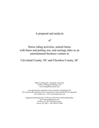 A proposal and analysis

                                        of

       Horse riding activities, animal farms
with barns and petting zoo, and carriage rides as an
        entertainment business venture in

Cleveland County, NC and Cherokee County, SC




                    Martin CJ Mongiello - Mongiello Associates
                       A DBA of Mongiello Holdings, LLC
                          www.mongielloassociates.com

         An original project submitted to the Art Institute of Pittsburgh, PA
  The American Revolutionary War Living History Center (ARWLHC) & Experience
                  www.arwlhc.com www.revwarexperience.com

      Organizational Headquarters of The Inn of the Patriots Bed and Breakfast
                          www.theinnofthepatriots.com
                       PO Box 114, 301 Cleveland Avenue
                      Grover, NC 28073 001-704-937-2940
 