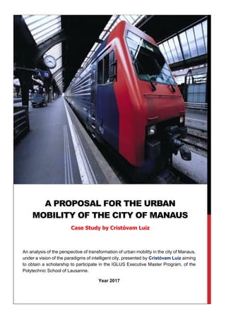 An analysis of the perspective of transformation of urban mobility in the city of Manaus,
under a vision of the paradigms of intelligent city, presented by Cristóvam Luiz aiming
to obtain a scholarship to participate in the IGLUS Executive Master Program, of the
Polytechnic School of Lausanne.
Year 2017
Ano 2017
A PROPOSAL FOR THE URBAN
MOBILITY OF THE CITY OF MANAUS
Case Study by Cristóvam Luiz
 