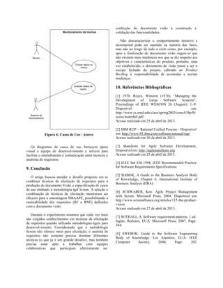 Figura 4: Casos de Uso / Atores
Os diagramas de casos de uso fornecem apoio
visual a equipe de desenvolvimento e servem para
facilitar o entendimento e comunicação entre técnicos e
analistas de requisitos.
9. Conclusão
O artigo buscou atender o desafio proposto em se
combinar técnicas de elicitação de requisitos para a
produção do documento Visão e especificação de casos
de uso alinhado à metodologia ágil Scrum. A seleção e
combinação de técnicas de elicitação mostraram ser
eficazes para a amostragem SMAAPE, possibilitando a
rastreabilidade dos requisitos (RF e RNF) definidos
com o documento visão.
Durante o experimento notamos que cada vez mais
são exigidos conhecimentos em técnicas de elicitação
de requisitos quando utilizado metodologias ágeis para
desenvolvimento. Considerando que a metodologia
Scrum não oferece meio para elicitação, o analista de
requisitos não somente precisa dominar diferentes
técnicas (o que já é um grande desafio), mas também
precisa estar apto a trabalhar com equipes
colaborativas que participam efetivamente na
confecção do documento visão à construção e
validação das funcionalidades.
Não descaracterizar o comportamento iterativo e
incremental pode ser mantido na maioria das fases,
mas não ao longo de todo o ciclo como, por exemplo,
após a finalização do documento visão sugere-se que
não existam mais mudanças nos que se diz respeito aos
objetivos e características do produto, portanto, uma
vez estabelecido, o documento de visão passa a ser o
escopo fechado do projeto, cabendo ao Product
Backlog à responsabilidade de acomodar e aceitar
mudanças.
10. Referências Bibliográficas
[1] 1970. Royce, Winston (1970), "Managing the
Development of Large Software Systems",
Proceedings of IEEE WESCON 26 (August): 1–9.
Disponível em:
http://www.cs.umd.edu/class/spring2003/cmsc838p/Pr
ocess/waterfall.pdf
Acesso realizado em 25 de abril de 2013.
[2] IBM RUP – Rational Unified Process - Disponível
em: http://www-01.ibm.com/software/rational/rup/
Acesso realizado em 30 de abril de 2013.
[3] Manifesto for Agile Software Development,
Disponível em: http://agilemanifesto.org
Acesso realizado em 25 de abril de 2013.
[4] IEEE Std 830-1998, IEEE Recommended Practice
for Software Requirements Specifications
[5] BABOK, A Guide to the Business Analysis Body
of Knowledge, Chapter 6. International Institute of
Business Analysis (IIBA).
[6] SCHWABER, Ken. Agile Project Management
with Scrum. Microsoft Press. 2004. Disponível em:
http://www.scrumalliance.org/articles/115-the-product-
vision
Acesso realizado em 27 de abril de 2013.
[7] WITHALL, S. Software requirement patterns. 1 ed.
Inglês, Redmon, EUA: Microsoft Press, 2007. Page:
384.
[8] SWEBOK: Guide to the Software Engineering
Body of Knowledge. Los Alamitos, EUA: IEEE
Computer Society, 2004. Page: 202.
 
