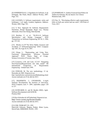 [9] SOMMERVILLE, I. Engenharia de Software. 8 ed.
Português. São Paulo, Brasil: Addison Wesley, 2007.
Page: 552.
[10] LAUESEN, S. Software requirements: styles and
techniques. 1 ed. inglês. Londres, Inglaterra: Addison-
Wesley, 2002. Page: 591.
[11] A New Approach for Software Requirements
Elicitation, Prasad Rajagopal, Roger Lee, Thomas
Ahlswede, Chia-Chu Chiang, Dale Karolak
[12] Beichter, F. et al., “SLAN-4-A Software
Specification and Design Language.” IEEE
Transactions on Software Engineering, SE-10, 2, 1984,
pp. 155-162.
[13] Brooks Jr.,F.P."No Silver Bullet: Essences and
Accidents of SoftwareEngineering" IEEE Computer
Apr 1987, No 4 pp:10-19, 1987.
[14] Chung L., “Representing and Using Non-
Functional Requirements: AProcess Oriented
Approach” Ph.D. Thesis, Dept. of Comp..
Science.University of Toronto, June 1993.
[15] Cysneiros, L.M. and Leite, J.C.S.P. ‘Integrating
Non-FunctionalRequirements into data model” 4th
International Symposium on Requirements
Engineering – Ireland June 1999.
[16] FOWLER, M. The new methodology. 13 de
Dezembro de 2005. Disponível em:
http://martinfowler.com/articles/newMethodology.html
Acesso realizado em 25 de abril de 2013.
[17] HIGHSMITH, J.; COCKBURN, A.Agile
Software Development: the business of innovation.
IEEE Computer, num. 9 - 2001, september, pages: 120
to 127.
[18] SCHWABER, K. and M. Beedle (2002). Agile
Software Development with SCRUM,
Prentice-Hall.
[19] Ken Schwaber & Jeff Sutherland. Disponível em:
http://www.scrum.org/Scrum-Guides
Acesso realizado em 25 de abril de 2013.
[21] UML TOOK KIT 2.0 , 1991
Hans-Erik Eriksson, Magnus Penker, Brian Lyons,
David Fado, ERIKSSON. HANS , 1991
[22] POMPILHO, S. Análise Essencial Guia Prático de
Análise de Sistemas. Rio de Janeiro: Ed. Ciência
Moderna Ltda, 1995
[23] Nee, N., “Developing effective agile requirements
relies on both user stories and use cases”, ESI Point of
View, 2013
 