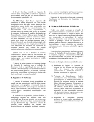 O Product Backlog, contendo os requisitos de
software deve corresponder aos objetivos registrados
no documento Visão que por vez devem refletir aos
desejos reais dos stakeholders [4].
Na Metodologia Ágil Scrum, requisitos são
elaborados de forma progressiva em cada iteração
denominada sprint. Em cada sprint, permite-se que
stakeholders possam definir suas necessidades para
garantir maior eficácia no desenvolvimento das
funcionalidades. Com Scrum, frequentemente é
utilizado história de usuário como técnica de elicitação
de requisitos. As histórias de usuários são focadas nas
funcionalidades, portanto indicadas para elicitação de
requisitos funcionais na visão do usuário do sistema,
são muito semelhantes aos casos de uso (Use Cases),
porém, sem riqueza de detalhes importante para o
desenvolvimento. É uma forma de elicitação ágil, onde
costumam participar em sua criação, desenvolvedores
com habilidades na disciplina de engenharia de
requisitos, situação esta, comum em equipes
multidisciplinares que trabalham com métodos ágeis.
Embora casos de uso e histórias de usuários
compartilhem a mesma meta da funcionalidade do
requisito, casos de uso costumam ser rejeitados por
equipes ágeis por estarem associados ao modelo
tradicional de cascata.
O desafio do artigo consiste em combinar técnicas
de elicitação de requisitos para a produção do
documento Visão e especificação de casos de uso
alinhado à metodologia ágil Scrum sem descaracterizar
seu comportamento iterativo e incremental, criando-se
assim uma possibilidade em incorporar técnicas não
ágeis de elicitação em um ambiente ágil.
3. Requisitos de Software
O conjunto de requisitos define um problema do
mundo real que necessita ser resolvido pelo sistema,
esclarecendo o seu propósito e fornecendo todas as
informações necessárias para que possa executar sua
função. Individualmente, cada requisito deve ter um
objetivo único e mensurável, possibilitando a sua
validação [7].
A resolução de um problema cotidiano também é
mencionada, definido um requisito como uma
propriedade que deve estar presente em um software
com o objetivo de resolver algum problema do mundo
real [8]. Sommerville [9] adiciona o conceito de
restrição como limitação das opções para
desenvolvimento da aplicação, definindo requisitos
como o conjunto formado pelas restrições operacionais
de um sistema e pelos serviços por ele fornecidos.
Requisitos de sistema de software são comumente
classificados em funcionais, não funcionais e de
domínio [10].
4. Elicitação de Requisitos de Software
Tendo como objetivo principal a obtenção de
requisitos do sistema a ser desenvolvido, durante a fase
de elicitação de requisitos, a equipe do projeto atua
junto com os clientes, usuários e demais stakeholders
para compreender as necessidades do negócio,
utilizando ferramentas como entrevistas, observação,
cenários e protótipos. Assim os engenheiros de
software procuram entender o domínio da aplicação, as
funcionalidades a serem oferecidas, as interações
existentes com outros sistemas e as restrições impostas
pelo negócio.
Erros no registro dos requisitos funcionais durante o
processo de elicitação, são muito comuns e difíceis de
se corrigirem, chegando a ser estimado que 70% [11]
dos erros identificados são gerados por incompletas e
inconsistentes especificações do sistema [12].
Problemas de elicitação podem ser classificados como:
a) Problemas de Escopo: As fronteiras do
sistema não são definidas ou determinadas,
onde há excesso de informações
desnecessárias e informações essenciais ao
sistema são omitidas ou esquecidas;
b) Problemas de Entendimento: Usuários
desconhecem suas necessidades, analistas
possuem pouco ou nenhum conhecimento do
domínio do problema, usuários e analistas
falam diferentes linguagens (literalmente ou
figuradamente). Informações óbvias podem
ser omitidas, podem haver conflitos entre
usuários pelas respectivas necessidades ou
percepções de suas necessidades; requisitos
são geralmente vagos e imprecisos, como por
exemplo “fácil de usar” ou “robusto”.
c) Problemas de Volatilidade: Requisitos
evoluem no tempo, pelas necessidades de
mudanças pela necessidade de mudanças dos
stakeholders.
 