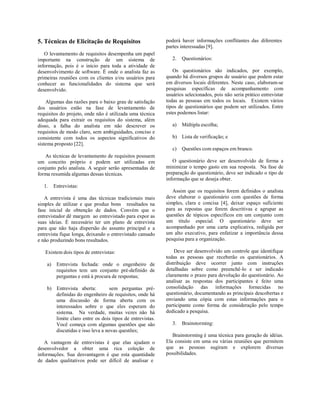 5. Técnicas de Elicitação de Requisitos
O levantamento de requisitos desempenha um papel
importante na construção de um sistema de
informação, pois é o início para toda a atividade de
desenvolvimento de software. É onde o analista faz as
primeiras reuniões com os clientes e/ou usuários para
conhecer as funcionalidades do sistema que será
desenvolvido.
Algumas das razões para o baixo grau de satisfação
dos usuários estão na fase de levantamento de
requisitos do projeto, onde não é utilizada uma técnica
adequada para extrair os requisitos do sistema, além
disso, a falha do analista em não descrever os
requisitos de modo claro, sem ambiguidades, conciso e
consistente com todos os aspectos significativos do
sistema proposto [22].
As técnicas de levantamento de requisitos possuem
um conceito próprio e podem ser utilizadas em
conjunto pelo analista. A seguir serão apresentadas de
forma resumida algumas dessas técnicas.
1. Entrevistas:
A entrevista é uma das técnicas tradicionais mais
simples de utilizar e que produz bons resultados na
fase inicial de obtenção de dados. Convém que o
entrevistador dê margem ao entrevistado para expor as
suas ideias. É necessário ter um plano de entrevista
para que não haja dispersão do assunto principal e a
entrevista fique longa, deixando o entrevistado cansado
e não produzindo bons resultados.
Existem dois tipos de entrevistas:
a) Entrevista fechada: onde o engenheiro de
requisitos tem um conjunto pré-definido de
perguntas e está à procura de respostas;
b) Entrevista aberta: sem perguntas pré-
definidas do engenheiro de requisitos, onde há
uma discussão de forma aberta com os
interessados sobre o que eles esperam do
sistema. Na verdade, muitas vezes não há
limite claro entre os dois tipos de entrevistas.
Você começa com algumas questões que são
discutidas e isso leva a novas questões;
A vantagem de entrevistas é que elas ajudam o
desenvolvedor a obter uma rica coleção de
informações. Sua desvantagem é que esta quantidade
de dados qualitativos pode ser difícil de analisar e
poderá haver informações conflitantes das diferentes
partes interessadas [9].
2. Questionários:
Os questionários são indicados, por exemplo,
quando há diversos grupos de usuário que podem estar
em diversos locais diferentes. Neste caso, elaboram-se
pesquisas específicas de acompanhamento com
usuários selecionados, pois não seria prático entrevistar
todas as pessoas em todos os locais. Existem vários
tipos de questionários que podem ser utilizados. Entre
estes podemos listar:
a) Múltipla escolha;
b) Lista de verificação; e
c) Questões com espaços em branco.
O questionário deve ser desenvolvido de forma a
minimizar o tempo gasto em sua resposta. Na fase de
preparação do questionário, deve ser indicado o tipo de
informação que se deseja obter.
Assim que os requisitos forem definidos o analista
deve elaborar o questionário com questões de forma
simples, clara e concisa [4], deixar espaço suficiente
para as repostas que forem descritivas e agrupar as
questões de tópicos específicos em um conjunto com
um título especial. O questionário deve ser
acompanhado por uma carta explicativa, redigida por
um alto executivo, para enfatizar a importância dessa
pesquisa para a organização.
Deve ser desenvolvido um controle que identifique
todas as pessoas que receberão os questionários. A
distribuição deve ocorrer junto com instruções
detalhadas sobre como preenchê-lo e ser indicado
claramente o prazo para devolução do questionário. Ao
analisar as respostas dos participantes é feito uma
consolidação das informações fornecidas no
questionário, documentando as principais descobertas e
enviando uma cópia com estas informações para o
participante como forma de consideração pelo tempo
dedicado a pesquisa.
3. Brainstorming:
Brainstorming é uma técnica para geração de idéias.
Ela consiste em uma ou várias reuniões que permitem
que as pessoas sugiram e explorem diversas
possibilidades.
 