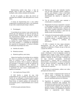 Brainstorming contém duas fases, a fase de
geração, onde as idéias são coletadas, e a fase de
avaliação, onde as idéias coletadas são discutidas.
Na fase de geração, as idéias não devem ser
criticadas nem avaliadas. Cada idéia pode levar a novas
idéias.
A técnica de brainstorming leva a uma melhor
compreensão do problema para todos e um sentimento
de que todos cooperaram para atingir o objetivo.
4. Prototipagem:
Um protótipo de um sistema é uma versão inicial do
sistema que está disponível no início do processo de
desenvolvimento. Protótipos de sistemas de software
são frequentemente utilizados para ajudar a obter e
validar requisitos do sistema.
O protótipo é indicado para estudar as alternativas
de interface do usuário. Problemas de comunicação
com outros produtos; e a viabilidade de atendimento
dos requisitos de desempenho. As técnicas utilizadas
na elaboração do protótipo são várias:
a) Interface de usuário;
b) Relatórios textuais;
c) Relatórios gráficos, entre outras.
Alguns dos benefícios do protótipo são as reduções
dos riscos na construção do sistema, pois o usuário
chave já verificou o que o analista captou nos
requisitos do produto. Para ter sucesso na elaboração
dos protótipos é necessária a escolha do ambiente de
prototipagem, o entendimento dos objetivos do
protótipo por parte de todos os interessados no projeto,
a focalização em áreas menos compreendidas e a
rapidez na construção.
5. Joint Application Design (JAD):
O JAD facilita a criação de uma visão
compartilhada do que o produto de software deve ser.
Através da sua utilização os desenvolvedores ajudam
os usuários a formular problemas e explorar soluções.
Dessa forma, os usuários ganham um sentimento de
envolvimento, posse e responsabilidade com o sucesso
do produto.
O JAD tem quatro princípios básicos:
a) Dinâmica de grupo: são realizadas reuniões
com um líder experiente, analista, usuários e
gerentes, para despertar a força e criatividade
dos participantes. O resultado final será a
determinação dos objetivos e requisitos do
sistema;
b) Uso de técnicas visuais: para aumentar a
comunicação e o entendimento;
c) Manutenção do processo organizado e racional:
o JAD emprega a análise top down e atividades
bem definidas. Possibilita assim, a garantia de
uma análise completa reduzindo as chances de
falhas ou lacunas no projeto e cada nível de
detalhe recebe a devida atenção; e
d) Utilização de documentação padrão: preenchida
e assinada por todos os participantes. Este
documento garante a qualidade esperada do
projeto e promove a confiança dos
participantes.
O JAD é composto de duas etapas principais:
Planejamento, que tem por objetivo elicitar e
especificar os requisitos; e Projeto, em que se lida com
o projeto de software.
Cada etapa consiste em três fases: adaptação,
sessão e finalização. A fase de adaptação consiste na
preparação para a sessão, ou seja, organizar a equipe,
adaptar o processo JAD ao produto a ser construído e
preparar o material. Na fase de sessão é realizado um
ou mais encontros estruturados, envolvendo
desenvolvedores e usuários onde os requisitos são
desenvolvidos e documentados. A fase de finalização
tem por objetivo converter a informação da fase de
sessão em sua forma final (um documento de
especificação de requisitos).
Há seis tipos de participantes, embora nem todos
participem de todas as fases:
a) Líder da sessão: é responsável pelo sucesso do
esforço, sendo o facilitador dos encontros.
Deve ser competente, com bom relacionamento
pessoal e qualidades gerenciais de liderança;
b) Engenheiro de requisitos: é o participante
diretamente responsável pela produção dos
documentos de saída das sessões JAD. Deve ser
um desenvolvedor experiente para entender as
questões técnicas e detalhes que são discutidos
durante as sessões e ter habilidade de organizar
ideias e expressá-las com clareza;
 