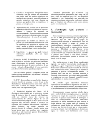 c) Executor: é o responsável pelo produto sendo
construído. Tem que fornecer aos participantes
uma visão geral dos pontos estratégicos do
produto de software a ser construído e tomar as
decisões executivas, tais como alocação de
recursos, que podem afetar os requisitos e o
projeto do novo produto;
d) Representantes dos usuários: são as pessoas na
empresa que irão utilizar o produto de software.
Durante a extração de requisitos, os
representantes são frequentemente gerentes ou
pessoas chave dentro da empresa que tem uma
visão melhor do todo e de como ele será usado;
e) Representantes de produtos de software: são
pessoas que estão bastante familiarizadas com
as capacidades dos produtos de software. Seu
papel é ajudar os usuários a entender o que é
razoável ou possível que o novo produto faça;
f) Especialista: é a pessoa que pode fornecer
informações detalhadas sobre um tópico
específico.
O conceito do JAD de abordagem e dinâmica de
grupo poderá ser utilizado para diversas finalidades,
como: planejamento de atividades técnicas para um
grande projeto, discussão do escopo e objetivos de um
projeto e estimativa da quantidade de horas necessárias
para desenvolver sistemas grandes e complexos.
Para um sistema grande e complexo podem ser
usadas múltiplas sessões JAD para acelerar a definição
dos requisitos do sistema.
Os RNF’s desempenham um papel crítico durante o
desenvolvimento de sistemas, e erros devido a não
elicitação ou a elicitação incorreta destes estão entre os
mais caros e difíceis de corrigir, uma vez que um
sistema tenha sido implementado [13].
O Framework proposto por Chung [14] é
abordagem mais completa até o momento e procura
tratar de todos os tipos de requisitos não funcionais
desde as primeiras etapas do processo de
desenvolvimento de software. Apesar de ser um
framework bastante completo e eficaz para lidar com
requisitos não funcionais durante a elicitação de
requisitos, este framework não favorece a integração
destes requisitos nas etapas seguintes do
desenvolvimento de software, ficando, assim, uma
lacuna aberta para que conflitos entre requisitos
funcionais e não funcionais passem desapercebidos
durante o projeto do software.
Trabalhos apresentados por Cysneiros [15]
enfatizam premissas apresentadas por Chung [14] de
que a falta de integração dos RNFs aos requisitos
funcionais, e por consequência sua integração aos
modelos conceituais, pode resultar em tempos maiores
para se finalizar um software, assim como maiores
custos com manutenção.
6. Metodologias Ágeis (Iterativo e
Incremental)
Com o aumento do interesse por metodologias ágeis
no ano de 2000, principalmente após a publicação do
Manifesto Ágil em 2001, muitas equipes de
desenvolvimento aderiram as metodologias ágeis na
esperança de reduzir o tempo de entrega de
funcionalidades e minimizar a quantidade de erros.
Para muitos projetos onde o crescimento do sistema
aumenta a dificuldade em se adicionar novas
funcionalidades, equipes creem em uma proposta de
desenvolvimento ágil com menos burocracia, tornando
o processo mais rápido e com maior eficiência,
entregando funcionalidades prontas e testadas em
curtos ciclos de tempo.
Para muitas pessoas o apelo dessas metodologias
ágeis é a sua reação à burocracia das metodologias de
engenharia. Alguns pesquisadores creem que métodos
tradicionais conferem ao desenvolvimento de software
uma lentidão desnecessária, uma vez que se prendem a
processos e práticas excessivamente formais. Os
métodos ágeis, por sua vez, procuram aumentar a
interação entre as pessoas para reduzir a documentação
e a rigidez de processos, buscando o equilíbrio entre
aplicar nenhum ou muitos processos [16].
Os métodos ágeis apresentam mudanças
significativas nos métodos de engenharia, uma delas é
ser menos orientado a documento, pressupondo-se que
a parte fundamental da documentação é o código-fonte.
Frequentemente pessoas associam métodos ágeis
com a ausência de documentação, quando na realidade
valoriza-se a criação de documentos somente quanto
necessário ou quando estes servirem de apoio para o
ciclo de desenvolvimento. Métodos tradicionais
utilizam-se de muita documentação pois tendem a
tentar planejar uma grande parte do processo de
software com grande detalhe por um longo período de
tempo, o que funciona bem até que as coisas mudam.
Assim, sua natureza é a resistir à mudança. Os métodos
ágeis, no entanto, por trabalharem com pouca
 