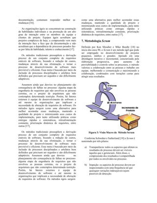 documentação, costumam responder melhor as
mudanças [16].
As organizações ágeis se concentram na construção
de habilidades individuais e na promoção de um alto
grau de interação entre os membros da equipe e
clientes do projeto. Equipes ágeis acreditam que
projetos complexos de hoje, a compreensão vem mais
da interação face a face que de documentação e não
acreditam que a dependência de processos pesados faz-
se por falta de habilidade, talento e conhecimento [17].
Os métodos tradicionais pressupõem a derivação
precoce de um conjunto completo de requisitos
estáveis de software, focando a redução de custos,
mudanças através da sua eliminação, e tornar o
processo de desenvolvimento de software mais
previsível e eficiente. Essa meta é buscada por meio da
inclusão de processos disciplinados e artefatos bem
definidos que precisam ser seguidos e são dificilmente
adaptáveis.
Assumem ainda que desvios no planejamento são
consequência de falhas no processo: alguma etapa da
engenharia de requisitos que não envolveu as pessoas
corretas, ou o projeto de arquitetura que não
contemplou determinada restrição. Porém, há fatores
externos à equipe de desenvolvimento de software e
até mesmo às organizações que implicam a
necessidade de alteração de requisitos de software. Os
métodos ágeis surgem como uma alternativa para
melhor acomodar essas mudanças, mantendo a
qualidade do projeto e minimizando seus custos de
implementação, para tanto utilizando práticas como
entregas rápidas e sistemáticas, retroalimentação
constante, priorização dinâmica de requisitos, entre
outras [17].
Os métodos tradicionais pressupõem a derivação
precoce de um conjunto completo de requisitos
estáveis de software, focando a redução de custos,
mudanças através da sua eliminação, e tornar o
processo de desenvolvimento de software mais
previsível e eficiente. Essa meta é buscada por meio da
inclusão de processos disciplinados e artefatos bem
definidos que precisam ser seguidos e são dificilmente
adaptáveis. Assumem ainda que desvios no
planejamento são consequência de falhas no processo:
alguma etapa da engenharia de requisitos que não
envolveu as pessoas corretas, ou o projeto de
arquitetura que não contemplou determinada restrição.
Porém, há fatores externos à equipe de
desenvolvimento de software e até mesmo às
organizações que implicam a necessidade de alteração
de requisitos de software. Os métodos ágeis surgem
como uma alternativa para melhor acomodar essas
mudanças, mantendo a qualidade do projeto e
minimizando seus custos de implementação, para tanto
utilizando práticas como entregas rápidas e
sistemáticas, retroalimentação constante, priorização
dinâmica de requisitos, entre outras [17].
7. Metodologia Scrum
Definido por Ken Shwaber e Mike Beedle [18] no
início dos anos 90, o Scrum é um método ágil que pode
ser empregado no desenvolvimento de projetos
pequenos, médios e grandes. Apoiado em uma
abordagem iterativa e incremental, caracterizada pela
elaboração progressiva, para aumento da
previsibilidade e controle sobre os processos, o método
valoriza a colaboração entre as pessoas e trabalho em
equipe, melhorando a comunicação e maximizando a
colaboração, combinados com iterações curtas para
atingir seus resultados.
Figura 3: Visão Macro do Método Scrum
Conforme Schwaber e Sutherland [19] o Scrum é
sustentado por três pilares:
a) Transparência: todos os aspectos que afetam os
resultados do processo devem ser visíveis
àqueles que o gerenciam. Além disso, a
compreensão dos resultados é compartilhada
por todos os envolvidos no processo.
b) Inspeção: os aspectos do processo devem ser
inspecionados com uma frequência tal que
quaisquer variações indesejáveis sejam
passíveis de detecção.
 