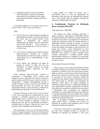 c) Adaptação: quando os desvios detectados
forem inaceitáveis, o processo ou material
processado deve ser ajustado o mais rápido
possível para minimizar o impacto de desvios
posteriores.
Os principais papéis em um projeto Scrum são o
Product Owner, Time Scrum e Scrum Master.
Onde:
a) Product Owner é o representante do produto ou
patrocinador do projeto, é a pessoa responsável
por inserir itens no product backlog. Scrum
Master, é responsável por remover
impedimentos da equipe, convocar cerimoniais
como Daily Meeting e Sprint Planning, e
facilitar comunicação entre o Product Owner e
o Time Scrum;
b) Time Scrum, é composto por membros técnicos
(desenvolvedores, designers de interface,
administradores de banco de dados e outros) e
caracterizado por ser multidisciplinar e auto-
organizável;
c) Scrum Master não representa um papel de
gerente de projeto ou líder, mas sim um
facilitador, é comum membros da equipe
exercerem liderança situacional em suas
especialidades.
Como qualquer desenvolvimento iterativo e
incremental, a metodologia Scrum nomeia cada
iteração de sprint, sugerindo uma “timebox” de duas à
quatro semanas, período em que o time Scrum deve se
comprometer a entregar funcionalidades prontas e
testadas. Durante a sprint o time deve estar focado no
desenvolvimento dos itens de backlog que foram
selecionados durante a Sprint Planning, cerimonial de
planejamento que antecede o início de cada sprint.
No Sprint Planning, Product Owner, Scrum Master
e Time Scrum participam no planejamento do sprint
elicitando e estimando requisitos que deverão ser
implementados para o próximo sprint. Somente uma
parte do Product Backlog é analisada e levada ao
planejamento, que após ser particionada, priorizada e
estimada, passa a compor o BackLog do sprint a ser
iniciada, o que é chamada de Sprint BackLog.
Pela metodologia Scrum ser um framework aberto,
é possível engajar quaisquer técnicas de elicitação para
o planejamento de requisitos , assim como cerimoniais
a parte podem ser criados de acordo com a
necessidade, como é o caso do planejamento do
documento visão, que deve ser elaborado em conjunto
com o time Scrum antes de qualquer elicitação de
requisitos ou planejamento de sprints.
8. Combinando Técnicas de Elicitação
para o sistema SMAAPE
Visão geral sobre o SMAAPE
Na tentativa em reduzir acidentes rodoviários e
tornar as estradas mais seguras, o SMAAPE (Sistema
de Monitoramento de Acúmulo de Águas Pluviais em
Estradas) é um sistema a ser aplicado sob concessão do
estado para monitorar trechos de estradas propícios a
alagamento durante pancadas de chuvas. O sistema
deve contar com sensores distribuídos e instalados em
trechos de estradas, que ligados a uma central deve em
tempo real, coletar e enviar informações do nível
pluviométrico e metereológico do local. A central do
SMAAPE deve receber os dados coletados pelos
sensores, classificá-los e notificar somente trechos
potencialmente perigosos as unidades de conservação
mais próximas, que por vez, deverão encaminhar frotas
de apoio ao local.
Selecionando técnicas de elicitação
Muitos artigos e livros descrevem diferentes formas
de realizar elicitação de requisitos. Para os analistas de
requisitos, os esforços em se ter uma técnica eficiente,
pode-se conduzir a uma busca insaciável pela bala de
prata [13] no objetivo de resolver todos os problemas
de elicitação de um projeto. Entretanto, estudos [6]
comprovam que projetos exigem tipicamente mais de
uma técnica para ser utilizada em levantamento de
requisitos. Além disso, um grande problema na
elicitação de requisitos, hoje, é a diferença significativa
entre especialistas e analistas inexperientes. A falta de
consciência por analistas do estado da arte das técnicas
e ferramentas para levantamento de requisitos,
combinados com uma indisposição geral para adotá-los
é o grande responsável por esta situação. Esta situação
é ainda mais agravada pela atual escassez de diretrizes
sistemáticas e métodos flexíveis.
Para a elicitação de requisitos do SMAAPE, este
artigo propõe adotar e combinar três técnicas de
elicitação de requisitos mais populares entre os mais
experientes analistas de requisitos.
Workshops Colaborativos é considerado como uma
das mais bem sucedidas técnicas de elicitação na
produção de requisitos de qualidade e visto como
 