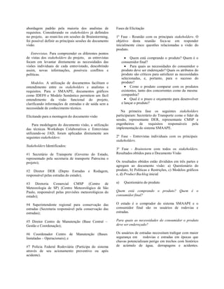 abordagem padrão pela maioria dos analistas de
requisitos. Considerando os stakeholders já definidos
no projeto, ao reuni-los em sessões de Brainstorming,
foi possível definir as principais sessões do documento
visão.
Entrevistas. Para compreender os diferentes pontos
de vistas dos stakeholders do projeto, as entrevistas
focam em levantar diretamente as necessidades das
visões individuais de cada entrevistado, descobrindo
assim, novas informações, possíveis conflitos e
políticas.
Modelos. A utilização de documentos facilitam o
entendimento entre os stakeholders e analistas e
requisitos. Para o SMAAPE, documentos gráficos
como IDEF0 e Modelo Semântico permitem um fácil
entendimento da visão funcional do projeto,
clarificando informações de entradas e de saída sem a
necessidade de conhecimento técnico.
Elicitando para a montagem do documento visão
Para modelagem do documento visão, a utilização
das técnicas Workshops Colaborativos e Entrevistas
utilizando-se JAD, foram aplicadas diretamente aos
seguintes stakeholders:
Stakeholders Identificados:
#1 Secretário de Transporte (Governo do Estado,
representado pela secretaria de transporte Patrocina o
projeto);
#2 Diretor DER (Depto Estradas e Rodagem,
responsável pelas estradas do estado);
#3 Diretoria Comercial CMSP (Centro de
Meteorologia de SP) (Centro Meteorológico de São
Paulo, responsável pelas previsões meteorológicas do
estado);
#4 Superintendente regional para conservação das
estradas (Secretaria responsável pela conservação das
estradas);
#5 Diretor Centro de Manutenção (Base Central –
Gestão e Coordenação);
#6 Coordenador Centro de Manutenção (Bases
Instaladas – Operacionais); e
#7 Polícia Federal Rodoviária (Participa do sistema
através de seu acionamento preventivo ou após
acidente).
Fases de Elicitação
1º Fase - Reunião com os principais stakeholders. O
objetivo desta reunião foca-se em responder
inicialmente cinco questões relacionadas a visão do
produto.
 Quem está comprando o produto? Quem é o
consumidor final?
 Para quais as necessidades do consumidor o
produto deve ser endereçado? Quais os atributos do
produto são críticos para satisfazer as necessidades
selecionadas, e, portanto, para o sucesso do
produto?
 Como o produto comparar com os produtos
existentes, tanto dos concorrentes como da mesma
companhia?
 Qual é o prazo e orçamento para desenvolver
e lançar o produto?
Na primeira fase os seguintes stakeholders
participaram: Secretário do Transporte como o líder da
sessão, representante DER, representante CMSP e
engenheiros de requisitos responsáveis pela
implementação do sistema SMAAPE.
2º Fase - Entrevistas individuais com os principais
stakeholders.
3º Fase - Brainstorm com todos os stakeholders.
Resultados obtidos para o Documento Visão
Os resultados obtidos estão divididos em três partes e
agregam ao documento visão: a) Questionário do
produto, b) Políticas e Restrições, c) Modelos gráficos
e, d) Product Backlog inicial
a) Questionário do produto
Quem está comprando o produto? Quem é o
consumidor final?
O estado é o comprador do sistema SMAAPE e o
consumidor final são os usuários de rodovias e
estradas.
Para quais as necessidades do consumidor o produto
deve ser endereçado?
Os usuários de estradas necessitam trafegar com maior
segurança em rodovias e estradas em épocas que
chuvas potencializam perigo em trechos com histórico
de acúmulo de água, derrapagens e acidentes.
 