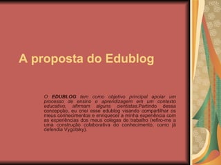 A proposta do Edublog O  EDUBLOG  tem como objetivo principal apoiar um processo de ensino e aprendizagem em um contexto educativo, afirmam alguns cientistas .Partindo dessa concepção, eu criei esse edublog visando compartilhar os meus conhecimentos e enriquecer a minha experiência com as experiências dos meus colegas de trabalho (refiro-me a uma construção colaborativa do conhecimento, como já defendia Vygotsky). 